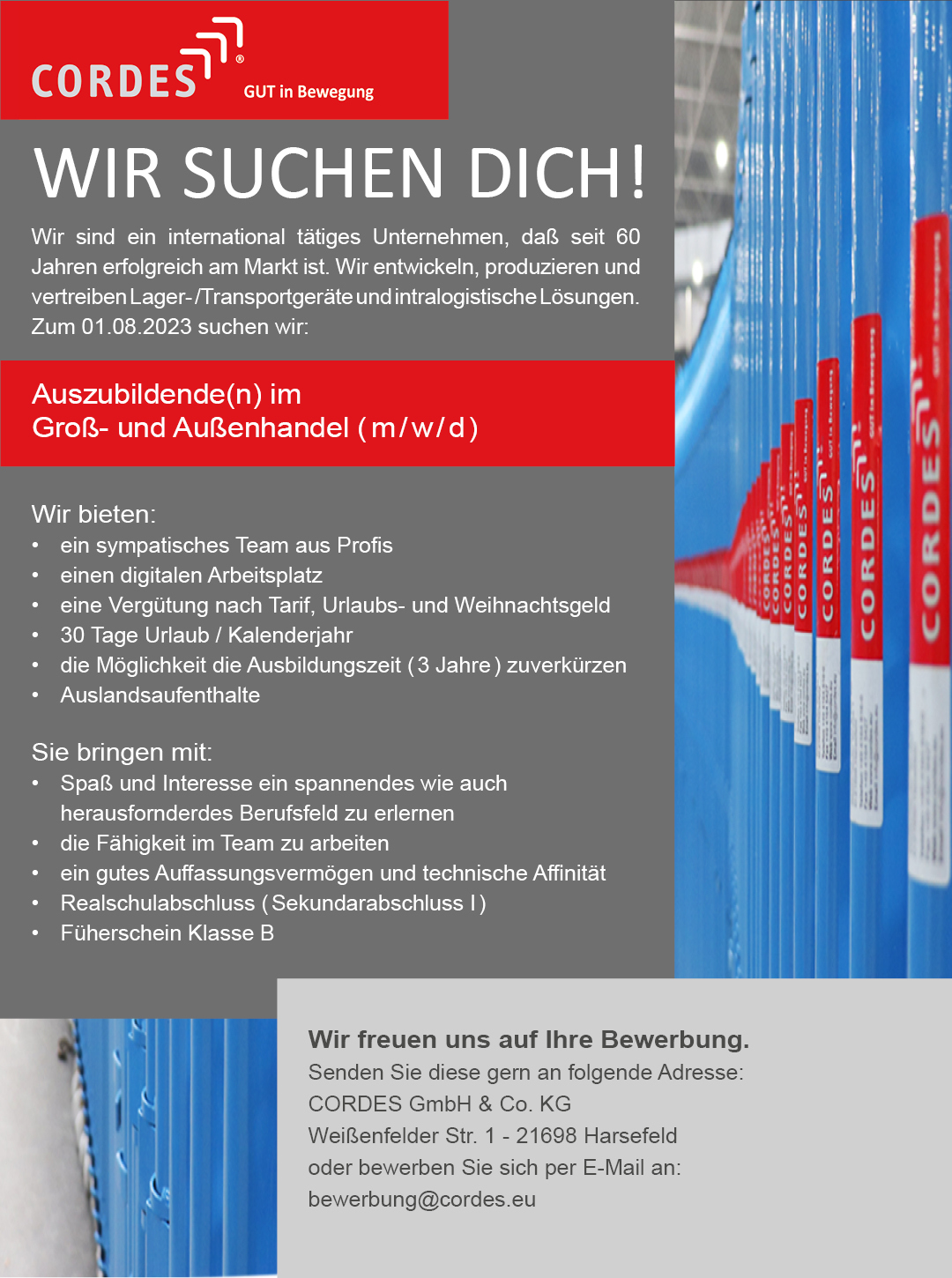 WIR SUCHEN DICH! Wir sind ein international tätiges Unternehmen, daß seit 60 Jahren erfolgreich am Markt ist. Wir entwickeln, produzieren und vertreiben Lager- /Transportgeräte und intralogistische Lösungen. Zum 01.08.2023 suchen wir: Auszubildende(n) im  Groß- und Außenhandel ( m / w / d ) Wir bieten: •	ein sympatisches Team aus Profis •	einen digitalen Arbeitsplatz •	eine Vergütung nach Tarif, Urlaubs- und Weihnachtsgeld •	30 Tage Urlaub / Kalenderjahr •	die Möglichkeit die Ausbildungszeit ( 3 Jahre ) zuverkürzen •	Auslandsaufenthalte Sie bringen mit: •	Spaß und Interesse ein spannendes wie auch  	herausfornderdes Berufsfeld zu erlernen •	die Fähigkeit im Team zu arbeiten •	ein gutes Auffassungsvermögen und technische Affinität •	Realschulabschluss ( Sekundarabschluss I ) •	Füherschein Klasse B Wir freuen uns auf Ihre Bewerbung.  Senden Sie diese gern an folgende Adresse: CORDES GmbH & Co. KG  Weißenfelder Str. 1 - 21698 Harsefeld  oder bewerben Sie sich per E-Mail an:  bewerbung@cordes.eu 